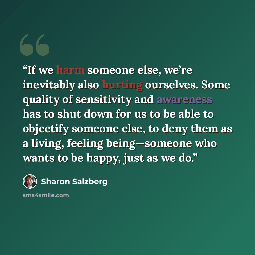 “If we harm someone else, we’re inevitably also hurting ourselves. Some quality of sensitivity and awareness has to shut down for us to be able to objectify someone else, to deny them as a living, feeling being—someone who wants to be happy, just as we do.” quote by Sharon Salzberg