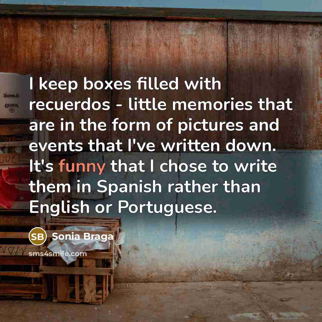 “I keep boxes filled with recuerdos - little memories that are in the form of pictures and events that I've written down. It's funny that I chose to write them in Spanish rather than English or Portuguese.” quote by Sonia Braga