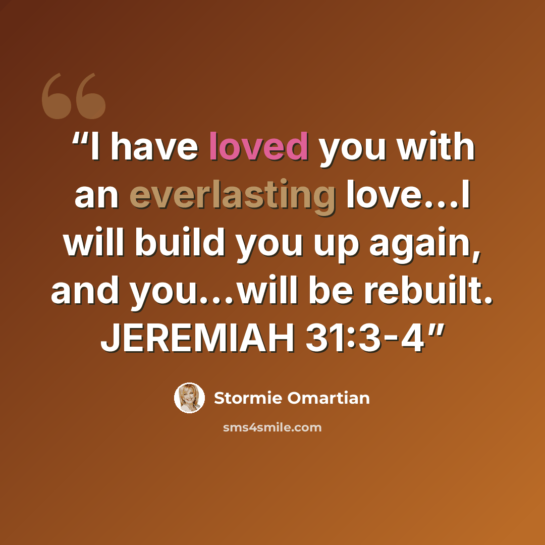 “I have loved you with an everlasting love…I will build you up again, and you…will be rebuilt. JEREMIAH 31:3-4” quote by Stormie Omartian
