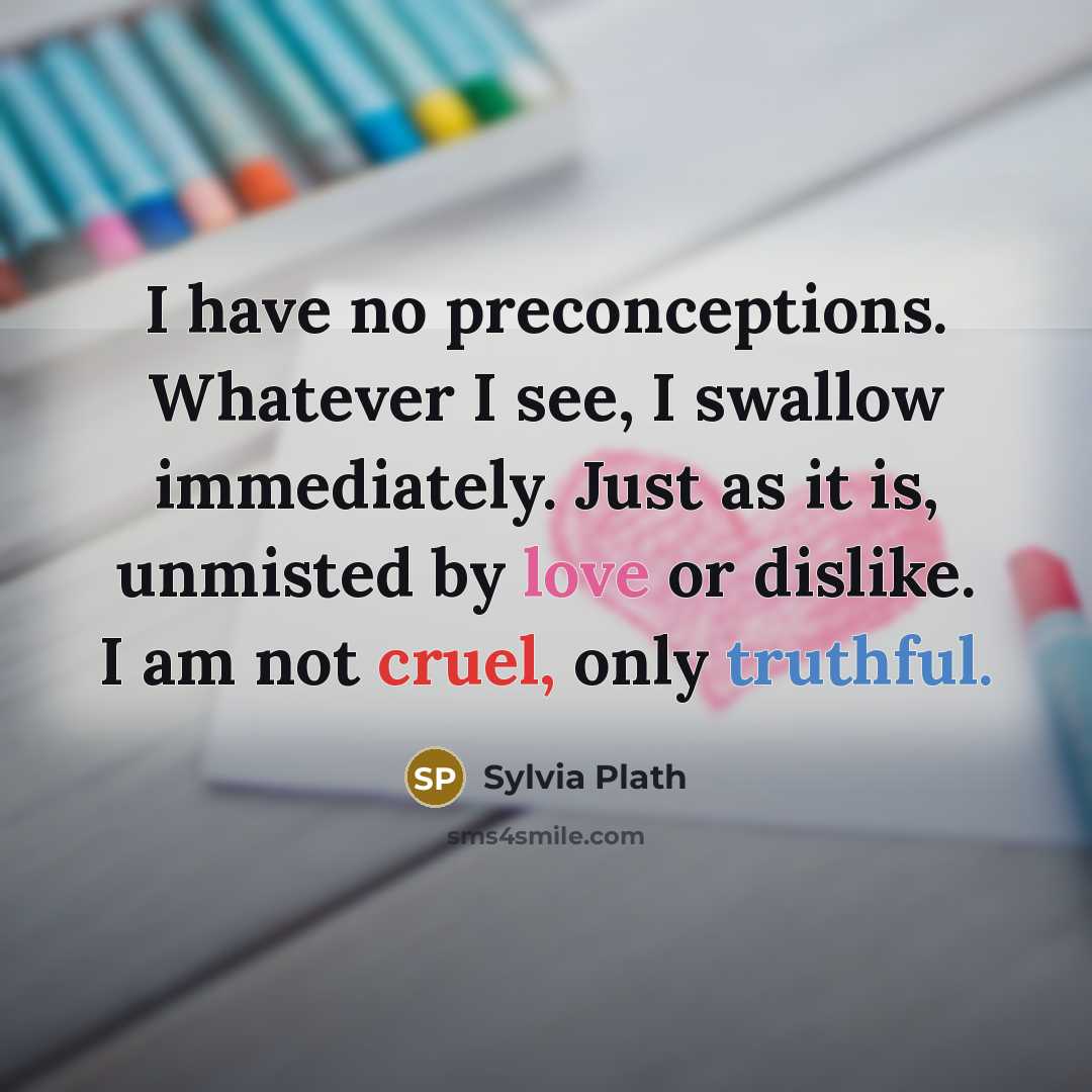 “I have no preconceptions. Whatever I see, I swallow immediately. Just as it is, unmisted by love or dislike. I am not cruel, only truthful.” quote by Sylvia Plath