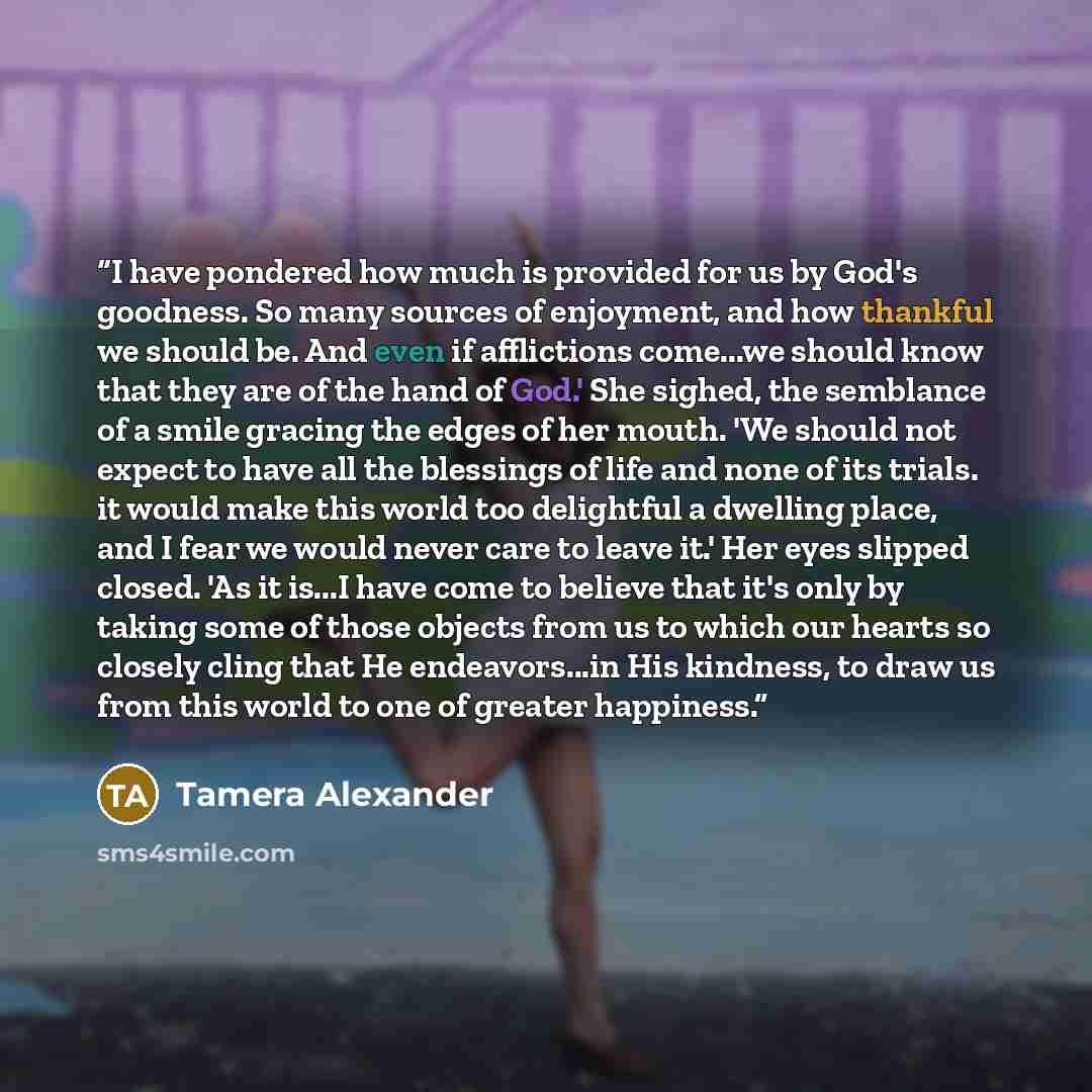 “I have pondered how much is provided for us by God's goodness. So many sources of enjoyment, and how thankful we should be. And even if afflictions come...we should know that they are of the hand of God.' She sighed, the semblance of a smile gracing the edges of her mouth. 'We should not expect to…” quote by Tamera Alexander