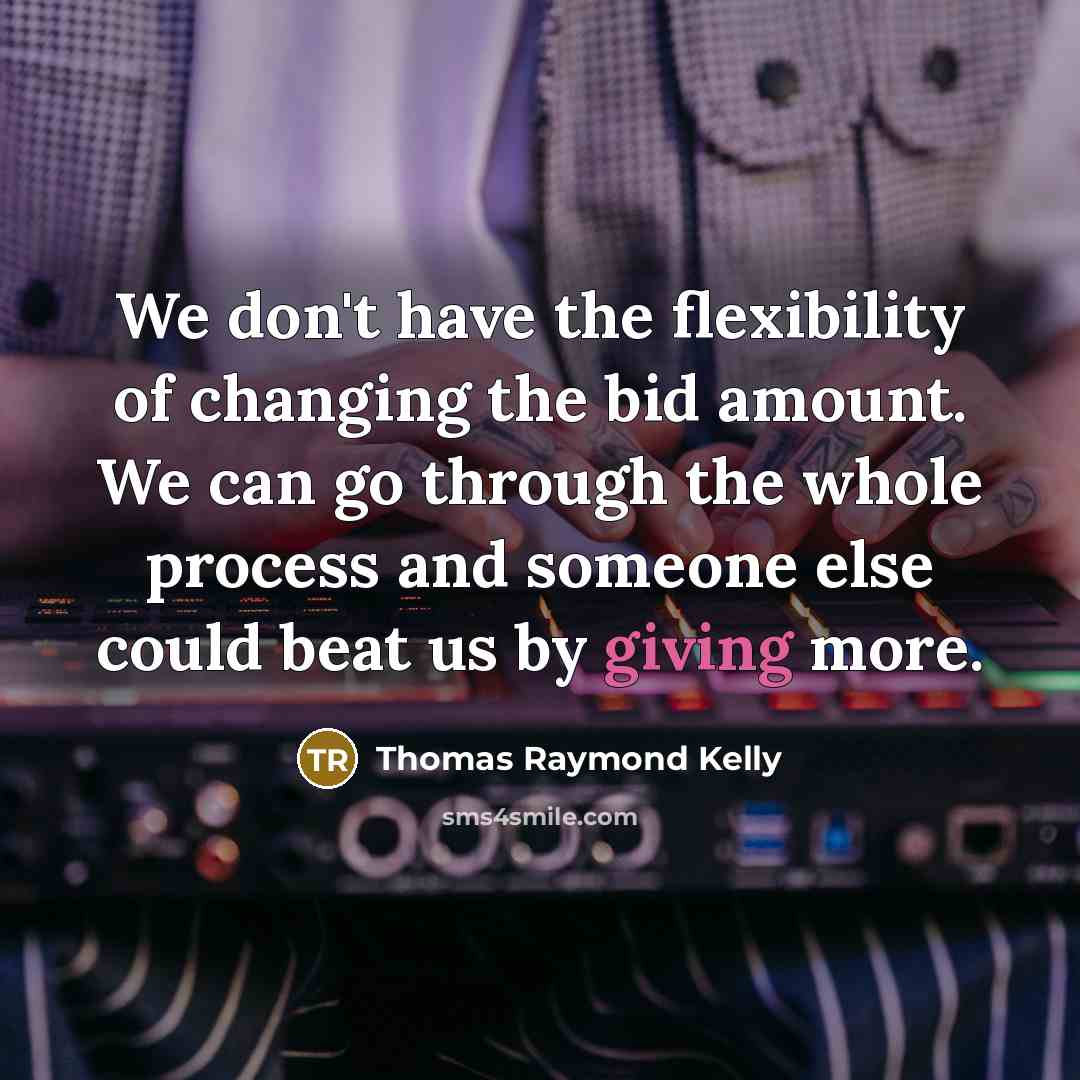 “We don't have the flexibility of changing the bid amount. We can go through the whole process and someone else could beat us by giving more.” quote by Thomas Raymond Kelly