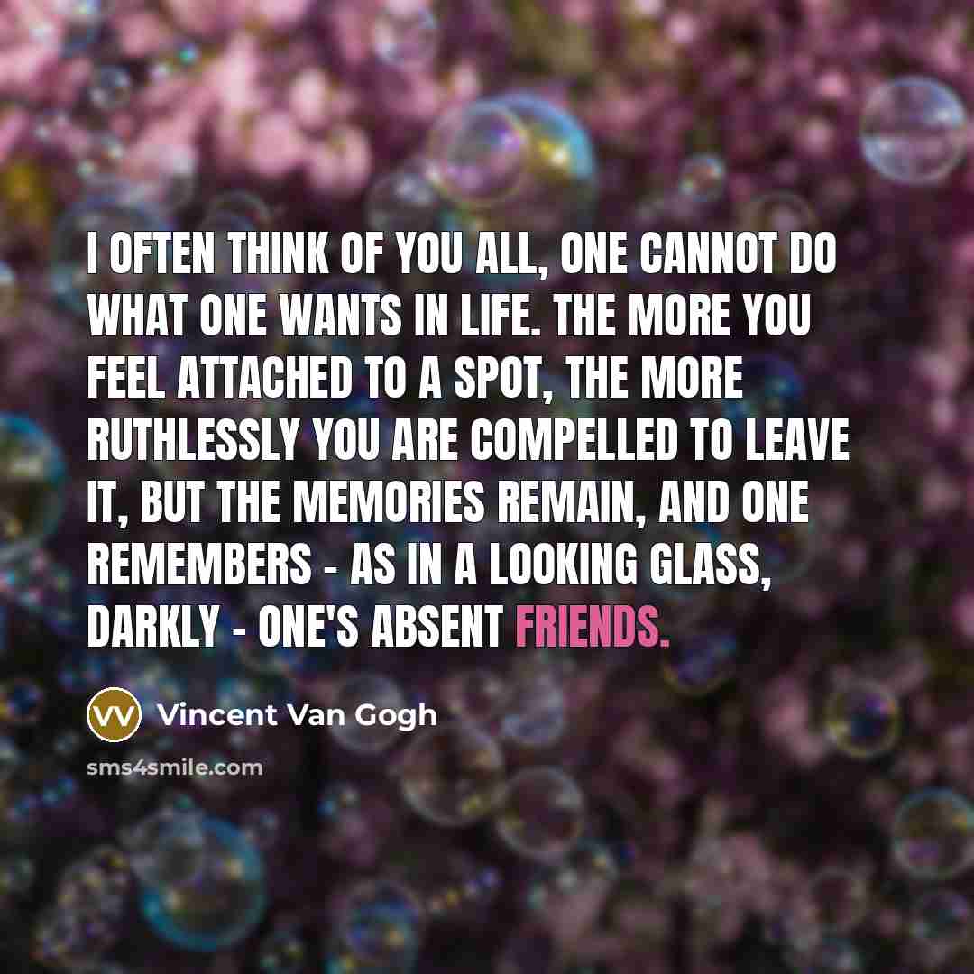 “I often think of you all, one cannot do what one wants in life. The more you feel attached to a spot, the more ruthlessly you are compelled to leave it, but the memories remain, and one remembers - as in a looking glass, darkly - one's absent friends.” quote by Vincent Van Gogh