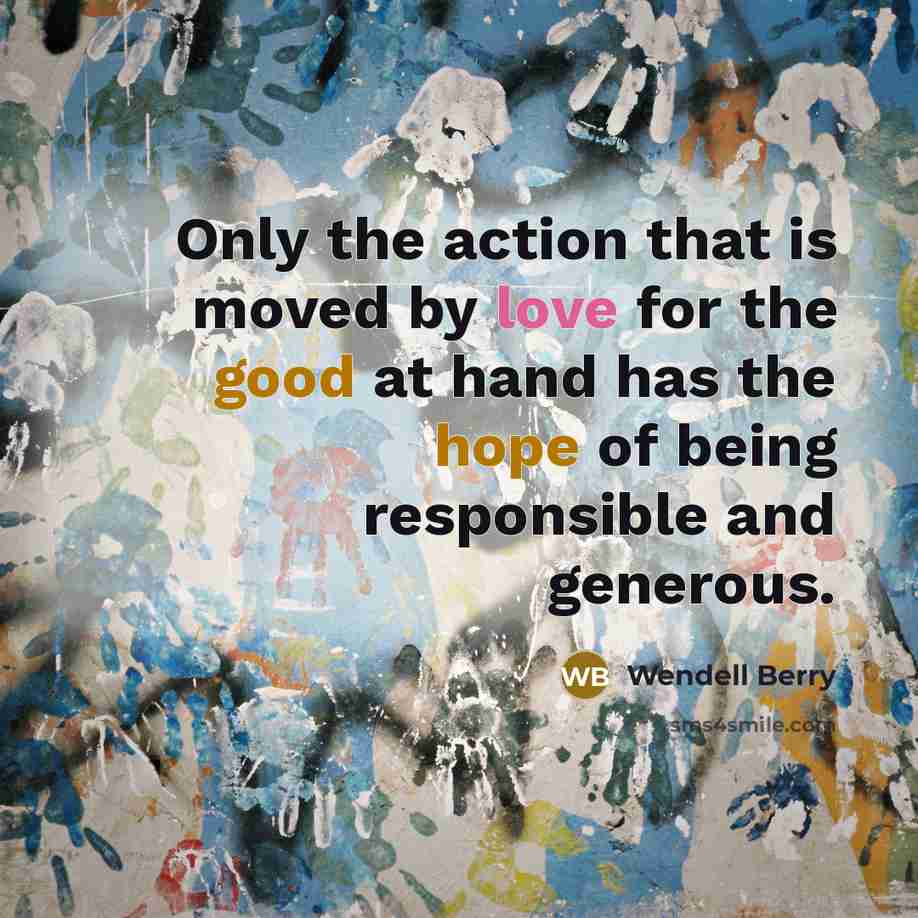 “Only the action that is moved by love for the good at hand has the hope of being responsible and generous.” quote by Wendell Berry
