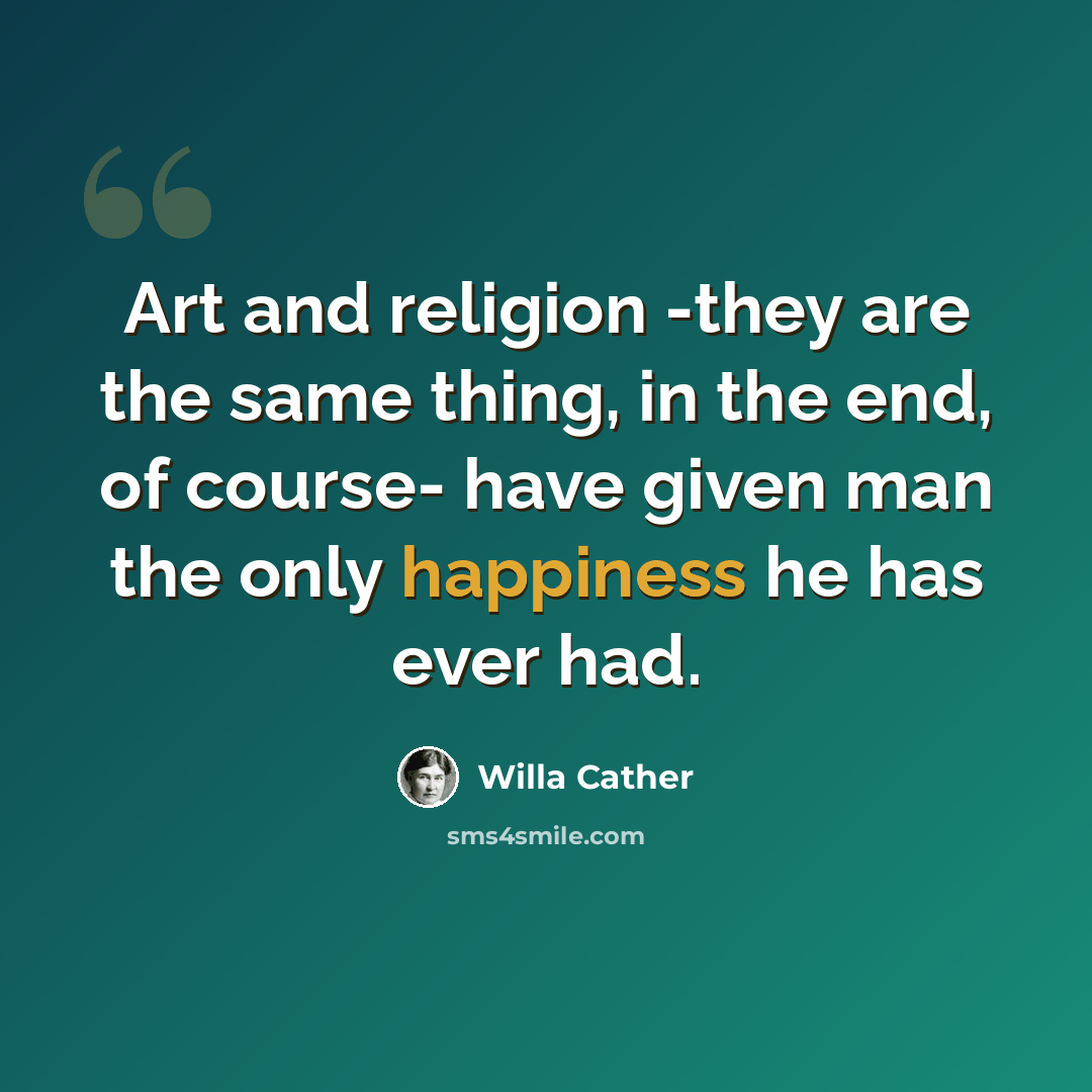 “Art and religion -they are the same thing, in the end, of course- have given man the only happiness he has ever had.” quote by Willa Cather