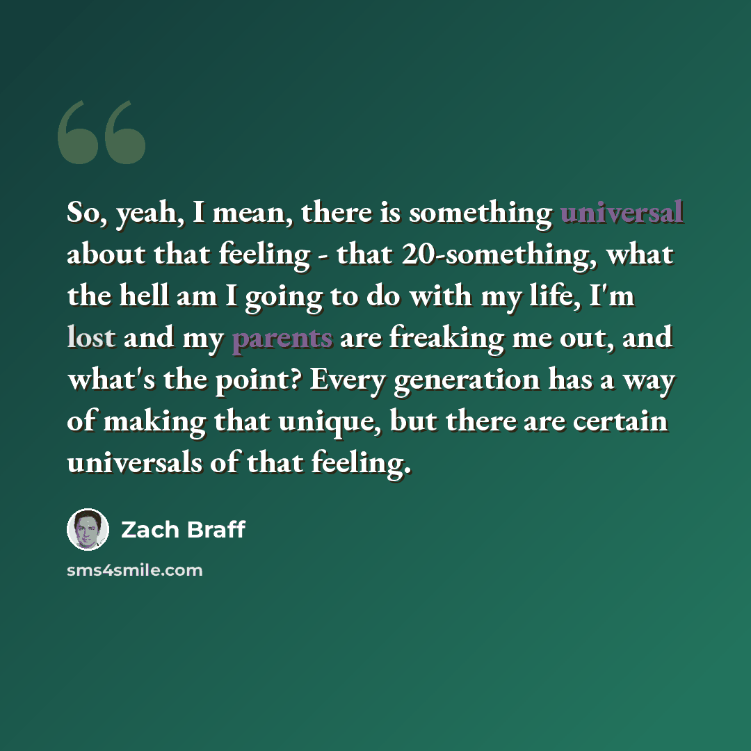 “So, yeah, I mean, there is something universal about that feeling - that 20-something, what the hell am I going to do with my life, I'm lost and my parents are freaking me out, and what's the point? Every generation has a way of making that unique, but there are certain universals of that feeling.” quote by Zach Braff