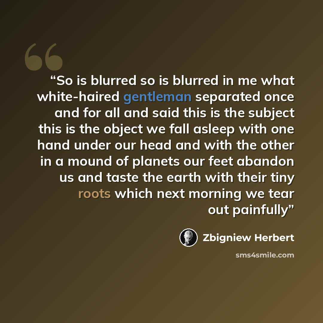 “So is blurred so is blurred in me what white-haired gentleman separated once and for all and said this is the subject this is the object we fall asleep with one hand under our head and with the other in a mound of planets our feet abandon us and taste the earth with their tiny roots which next…” quote by Zbigniew Herbert