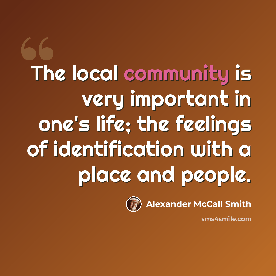 “The local community is very important in one's life; the feelings of identification with a place and people.” quote by Alexander McCall Smith