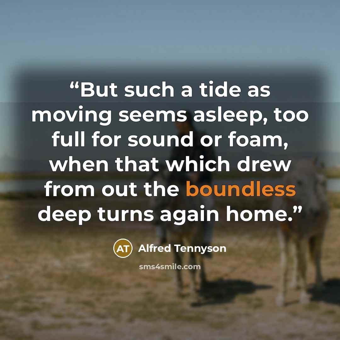 “But such a tide as moving seems asleep, too full for sound or foam, when that which drew from out the boundless deep turns again home.” quote by Alfred Tennyson
