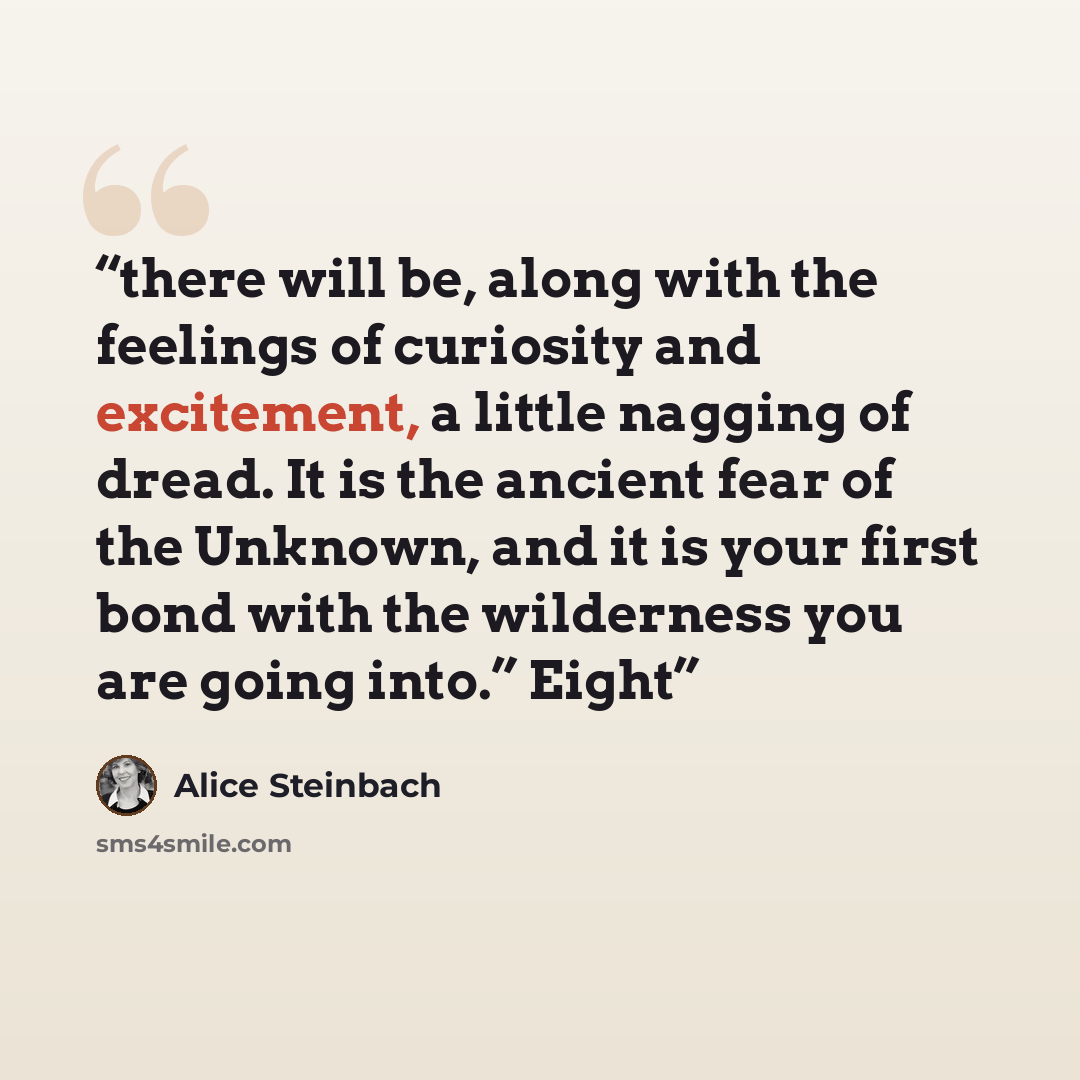 “there will be, along with the feelings of curiosity and excitement, a little nagging of dread. It is the ancient fear of the Unknown, and it is your first bond with the wilderness you are going into.” Eight” quote by Alice Steinbach