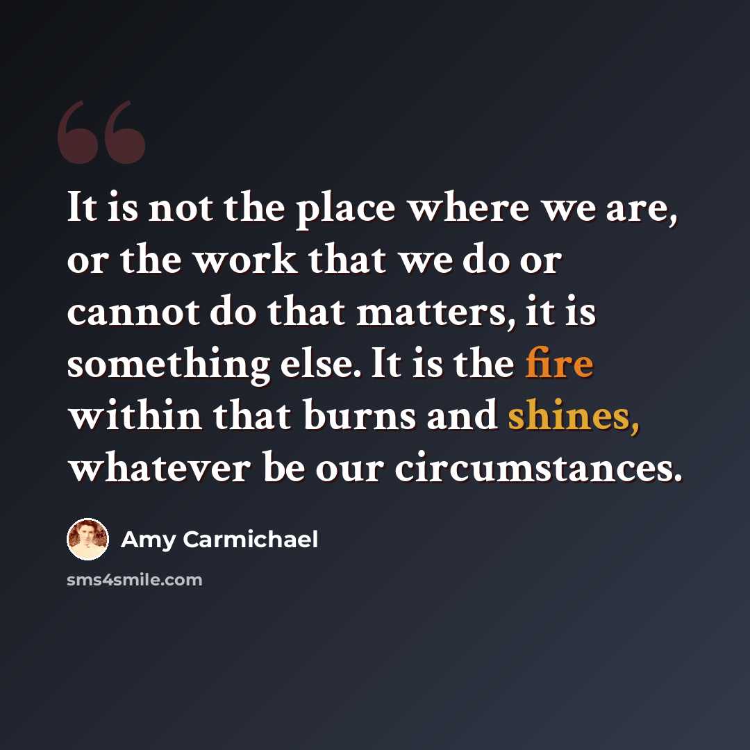 “It is not the place where we are, or the work that we do or cannot do that matters, it is something else. It is the fire within that burns and shines, whatever be our circumstances.” quote by Amy Carmichael