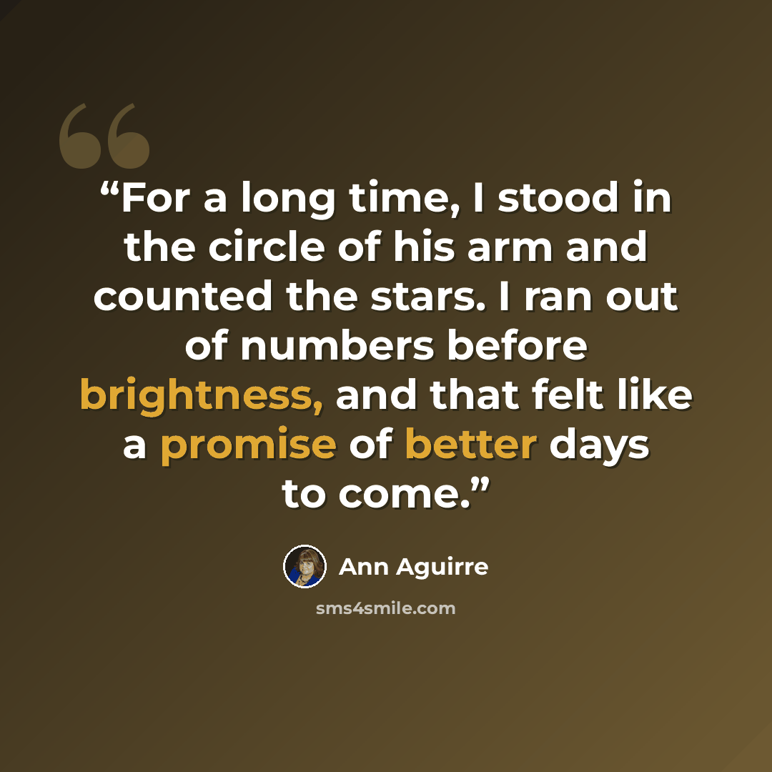 “For a long time, I stood in the circle of his arm and counted the stars. I ran out of numbers before brightness, and that felt like a promise of better days to come.” quote by Ann Aguirre