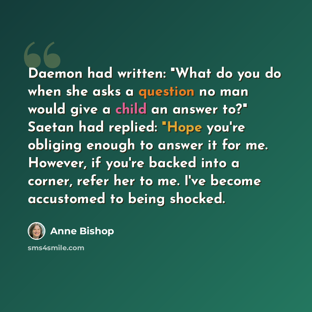 “Daemon had written: "What do you do when she asks a question no man would give a child an answer to?" Saetan had replied: "Hope you're obliging enough to answer it for me. However, if you're backed into a corner, refer her to me. I've become accustomed to being shocked.” quote by Anne Bishop