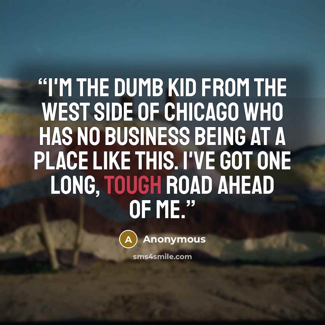 “I'm the dumb kid from the West Side of Chicago who has no business being at a place like this. I've got one long, tough road ahead of me.” quote by Anonymous