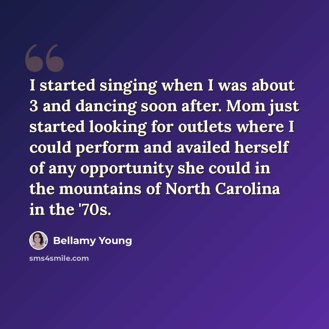 “I started singing when I was about 3 and dancing soon after. Mom just started looking for outlets where I could perform and availed herself of any opportunity she could in the mountains of North Carolina in the '70s.” quote by Bellamy Young