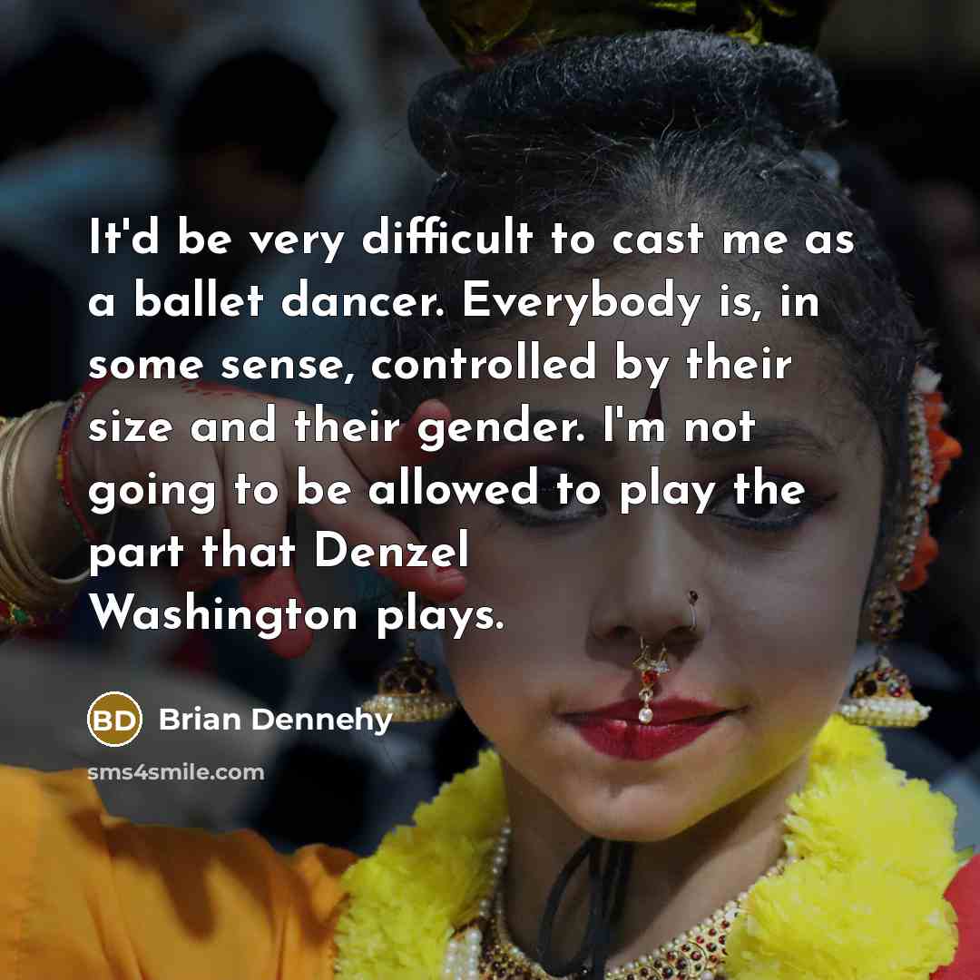 “It'd be very difficult to cast me as a ballet dancer. Everybody is, in some sense, controlled by their size and their gender. I'm not going to be allowed to play the part that Denzel Washington plays.” quote by Brian Dennehy