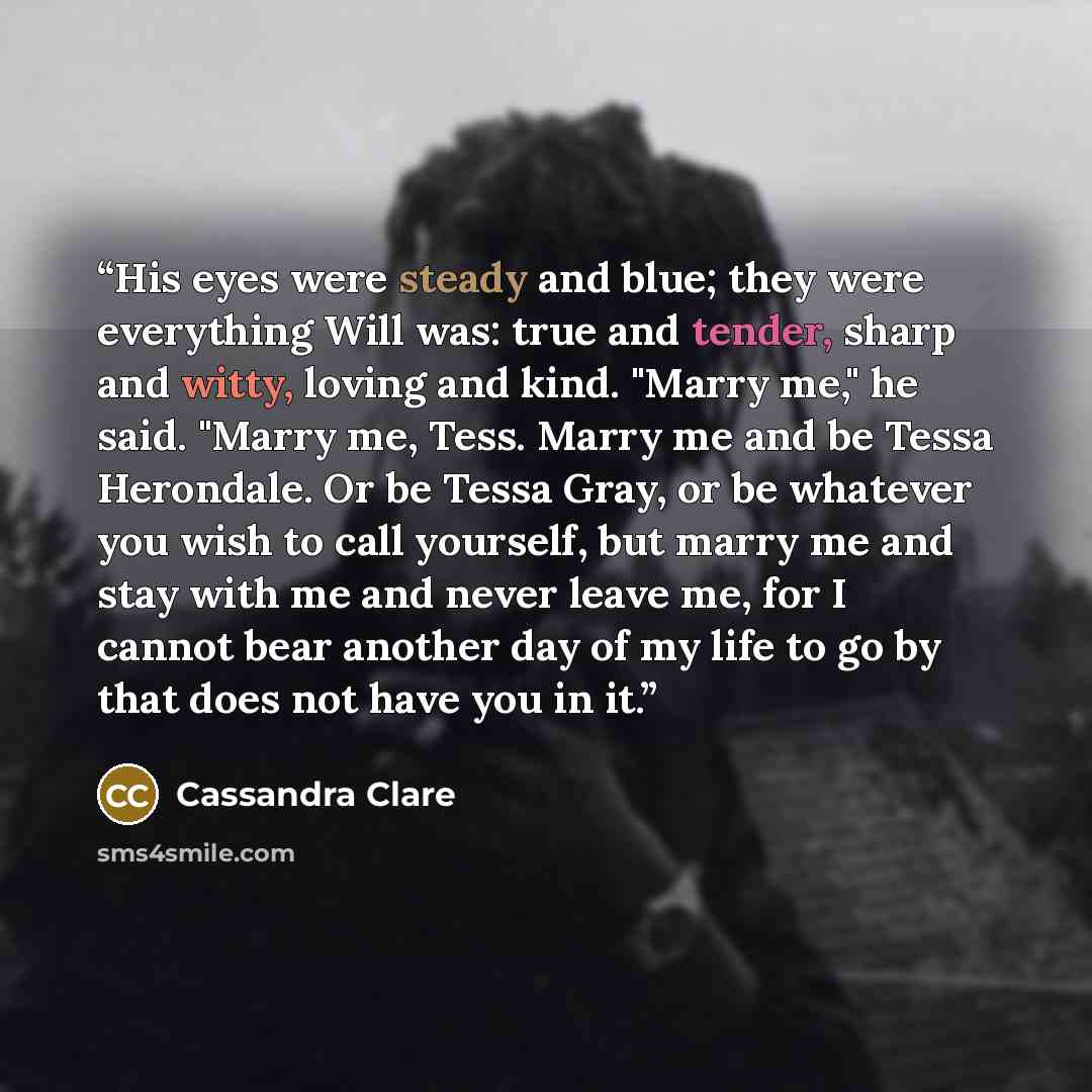 “His eyes were steady and blue; they were everything Will was: true and tender, sharp and witty, loving and kind. "Marry me," he said. "Marry me, Tess. Marry me and be Tessa Herondale. Or be Tessa Gray, or be whatever you wish to call yourself, but marry me and stay with me and never leave me, for…” quote by Cassandra Clare