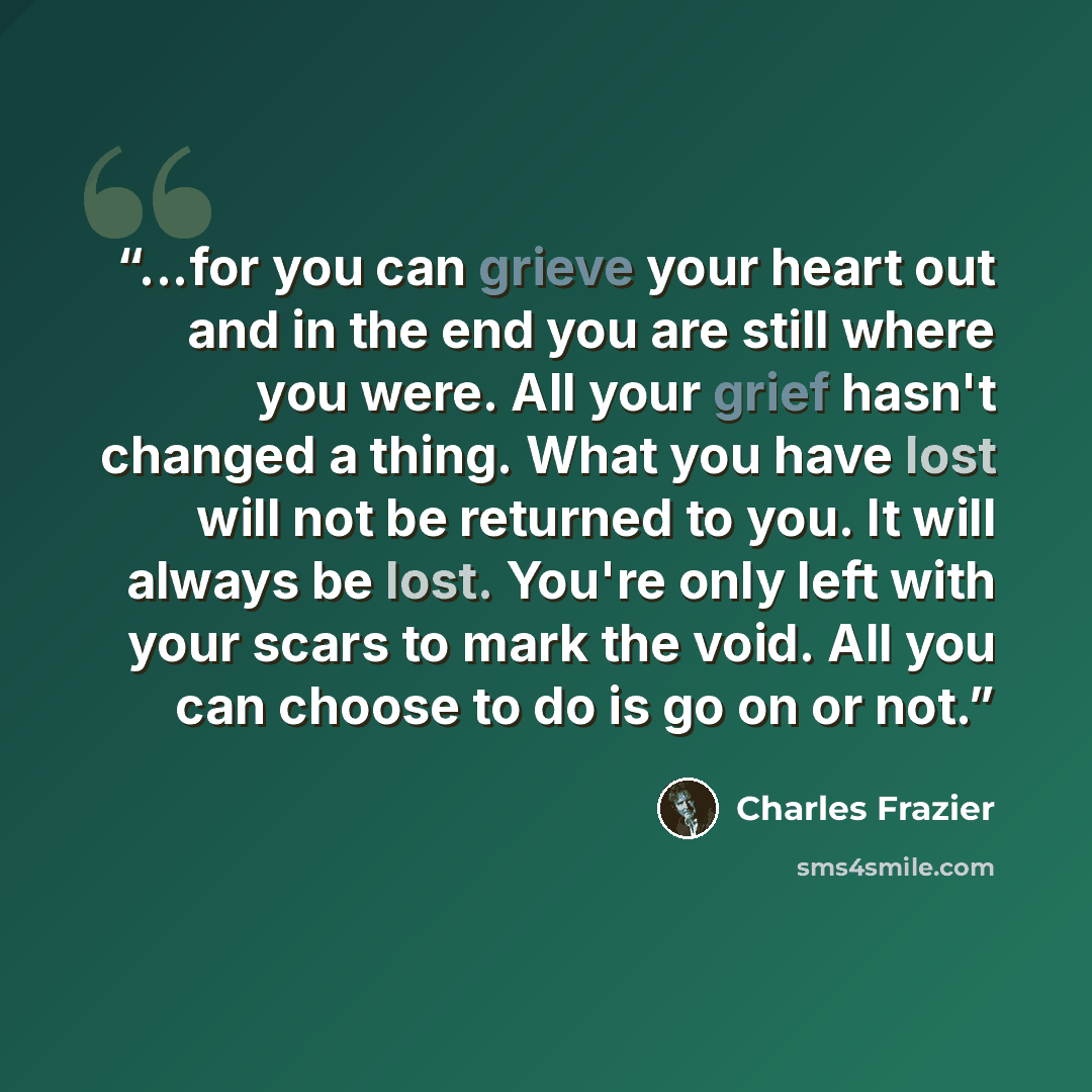 “...for you can grieve your heart out and in the end you are still where you were. All your grief hasn't changed a thing. What you have lost will not be returned to you. It will always be lost. You're only left with your scars to mark the void. All you can choose to do is go on or not.” quote by Charles Frazier