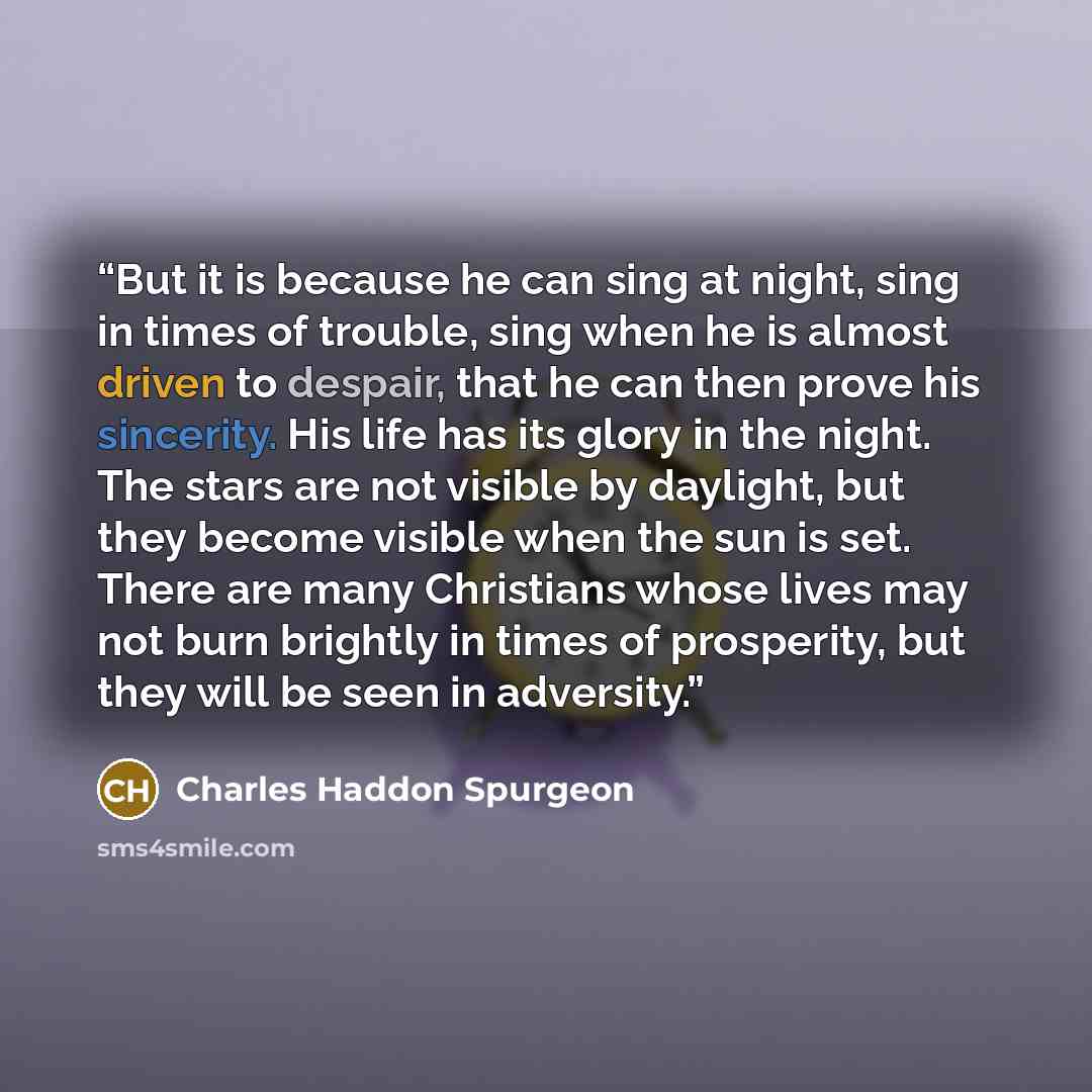 “But it is because he can sing at night, sing in times of trouble, sing when he is almost driven to despair, that he can then prove his sincerity. His life has its glory in the night. The stars are not visible by daylight, but they become visible when the sun is set. There are many Christians whose…” quote by Charles Haddon Spurgeon