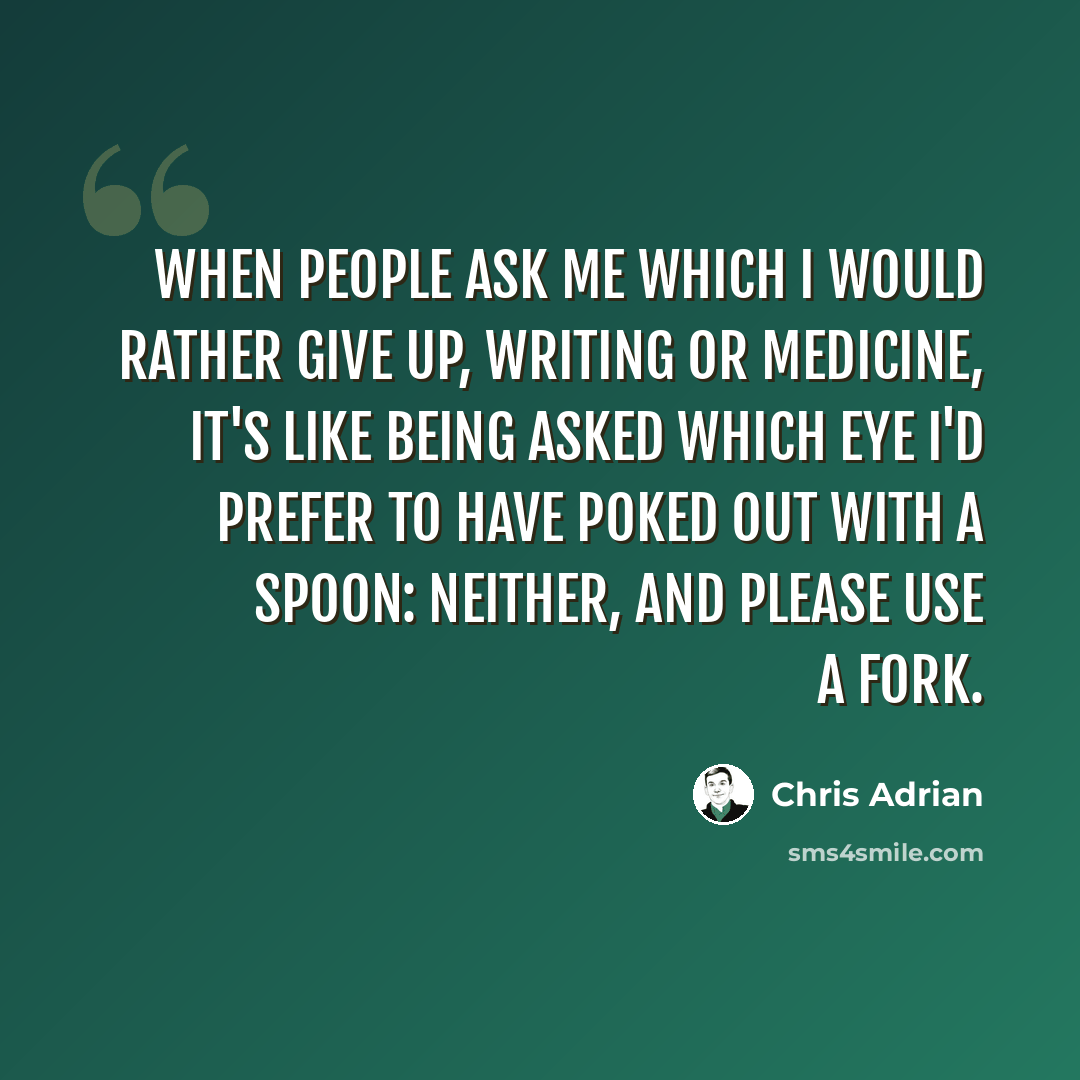 “When people ask me which I would rather give up, writing or medicine, it's like being asked which eye I'd prefer to have poked out with a spoon: neither, and please use a fork.” quote by Chris Adrian