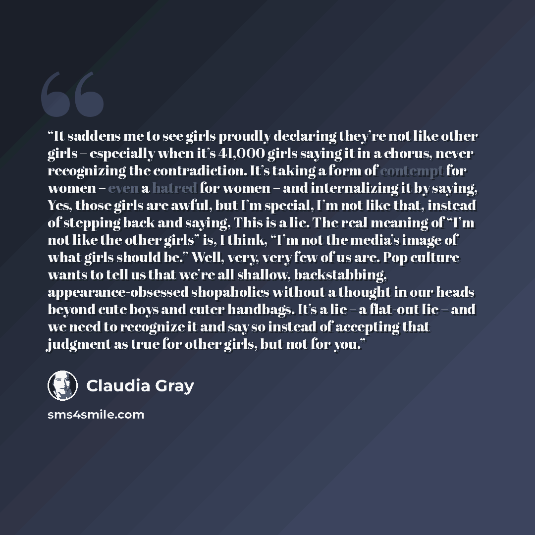 “It saddens me to see girls proudly declaring they’re not like other girls – especially when it’s 41,000 girls saying it in a chorus, never recognizing the contradiction. It’s taking a form of contempt for women – even a hatred for women – and internalizing it by saying, Yes, those girls are awful…” quote by Claudia Gray