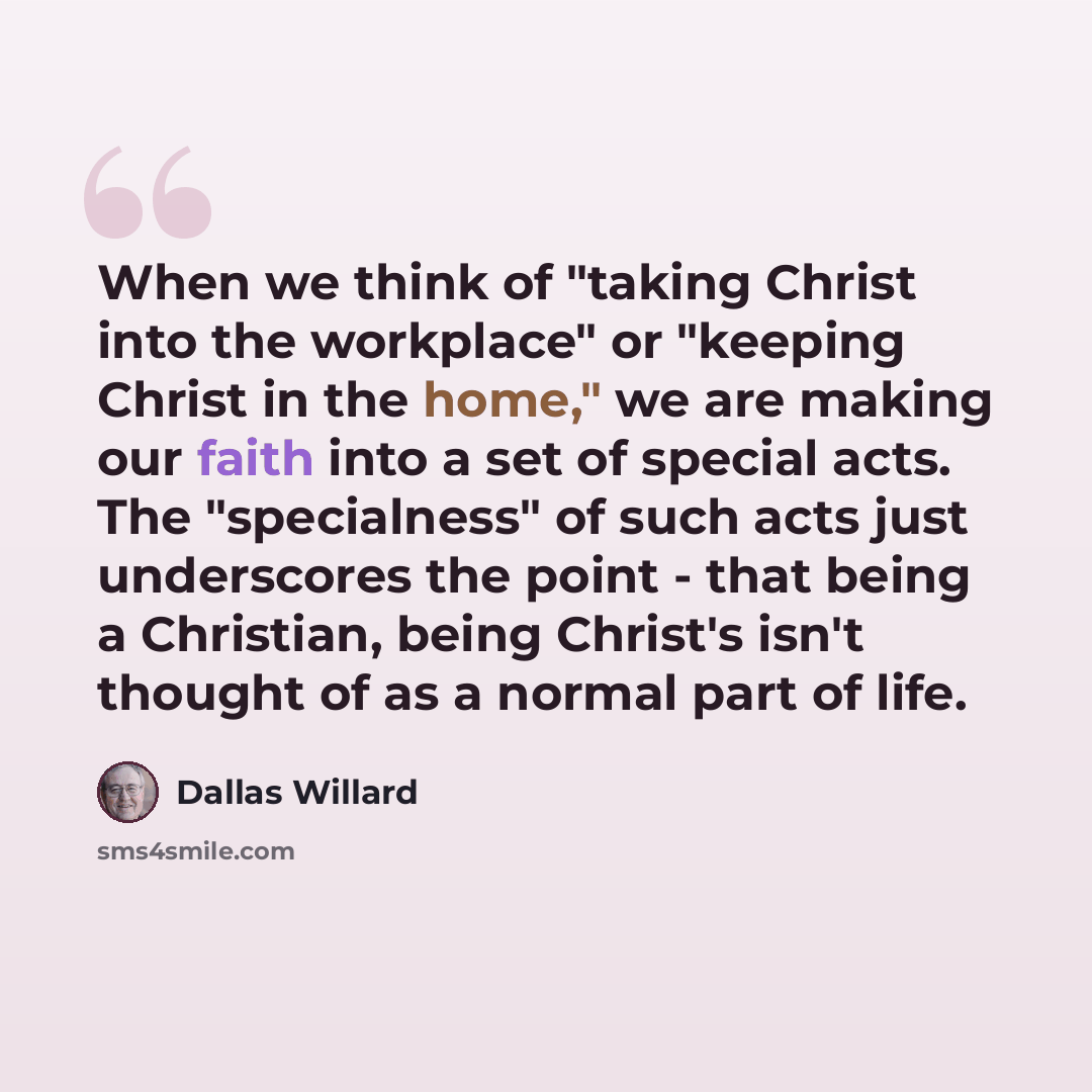 “When we think of "taking Christ into the workplace" or "keeping Christ in the home," we are making our faith into a set of special acts. The "specialness" of such acts just underscores the point - that being a Christian, being Christ's isn't thought of as a normal part of life.” quote by Dallas Willard