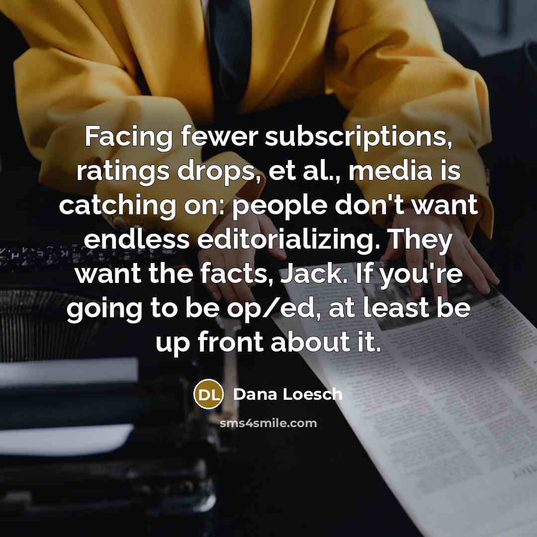 “Facing fewer subscriptions, ratings drops, et al., media is catching on: people don't want endless editorializing. They want the facts, Jack. If you're going to be op/ed, at least be up front about it.” quote by Dana Loesch