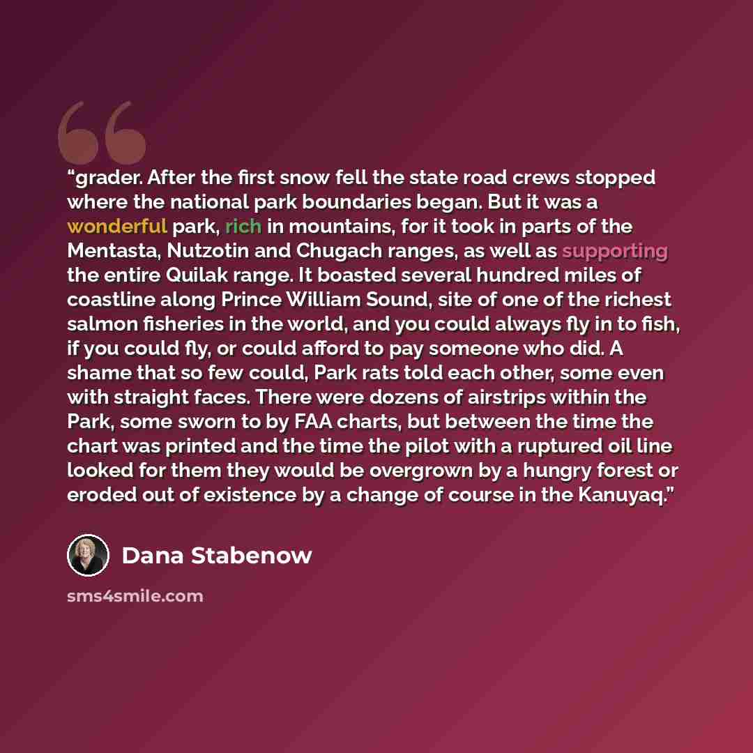 “grader. After the first snow fell the state road crews stopped where the national park boundaries began. But it was a wonderful park, rich in mountains, for it took in parts of the Mentasta, Nutzotin and Chugach ranges, as well as supporting the entire Quilak range. It boasted several hundred…” quote by Dana Stabenow