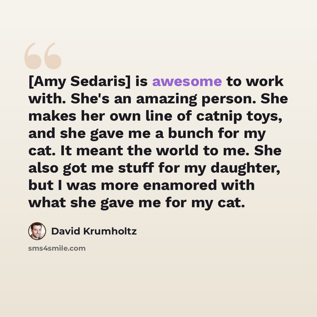 “[Amy Sedaris] is awesome to work with. She's an amazing person. She makes her own line of catnip toys, and she gave me a bunch for my cat. It meant the world to me. She also got me stuff for my daughter, but I was more enamored with what she gave me for my cat.” quote by David Krumholtz