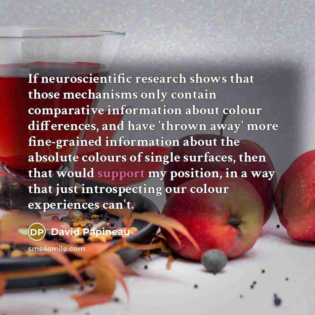 “If neuroscientific research shows that those mechanisms only contain comparative information about colour differences, and have 'thrown away' more fine-grained information about the absolute colours of single surfaces, then that would support my position, in a way that just introspecting our…” quote by David Papineau