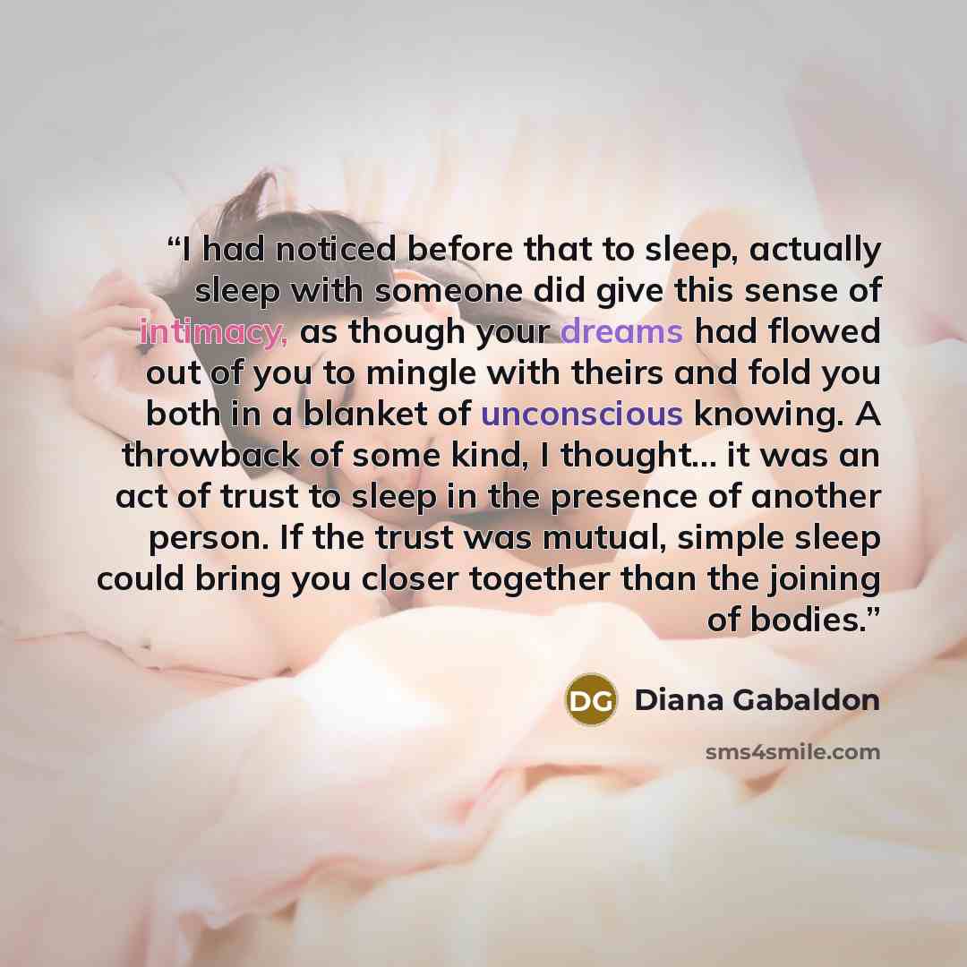 “I had noticed before that to sleep, actually sleep with someone did give this sense of intimacy, as though your dreams had flowed out of you to mingle with theirs and fold you both in a blanket of unconscious knowing. A throwback of some kind, I thought... it was an act of trust to sleep in the…” quote by Diana Gabaldon