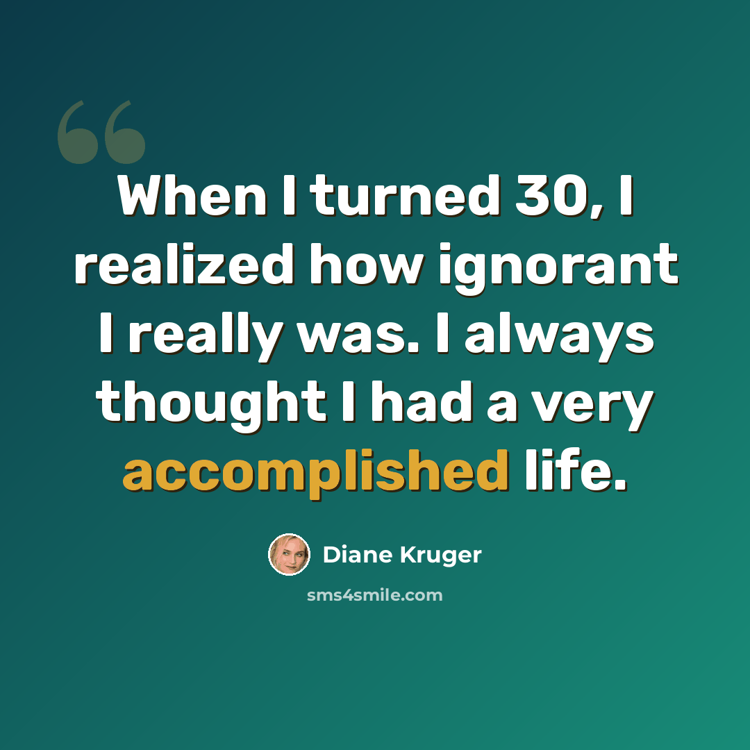 “When I turned 30, I realized how ignorant I really was. I always thought I had a very accomplished life.” quote by Diane Kruger