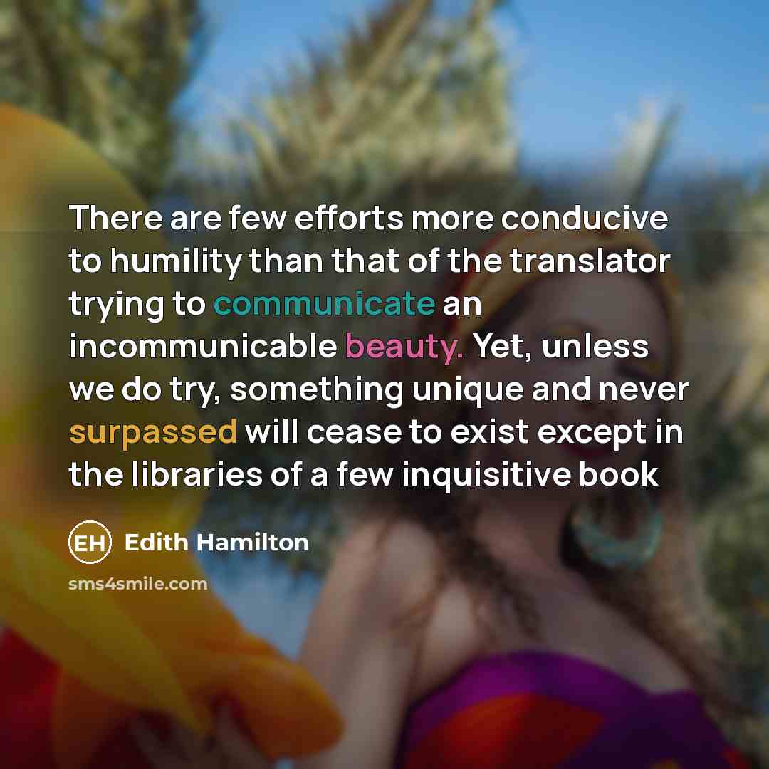 “There are few efforts more conducive to humility than that of the translator trying to communicate an incommunicable beauty. Yet, unless we do try, something unique and never surpassed will cease to exist except in the libraries of a few inquisitive book” quote by Edith Hamilton
