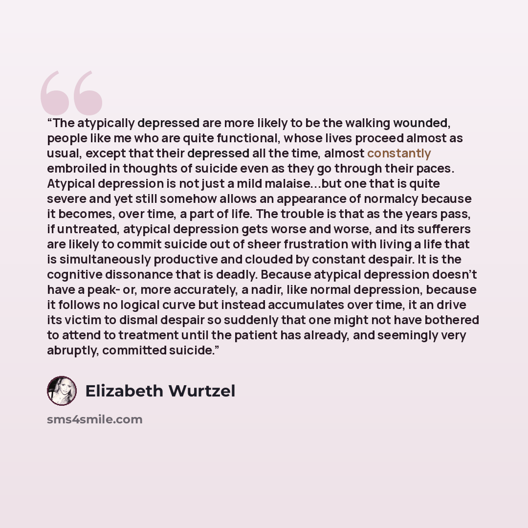 “The atypically depressed are more likely to be the walking wounded, people like me who are quite functional, whose lives proceed almost as usual, except that their depressed all the time, almost constantly embroiled in thoughts of suicide even as they go through their paces. Atypical depression is…” quote by Elizabeth Wurtzel