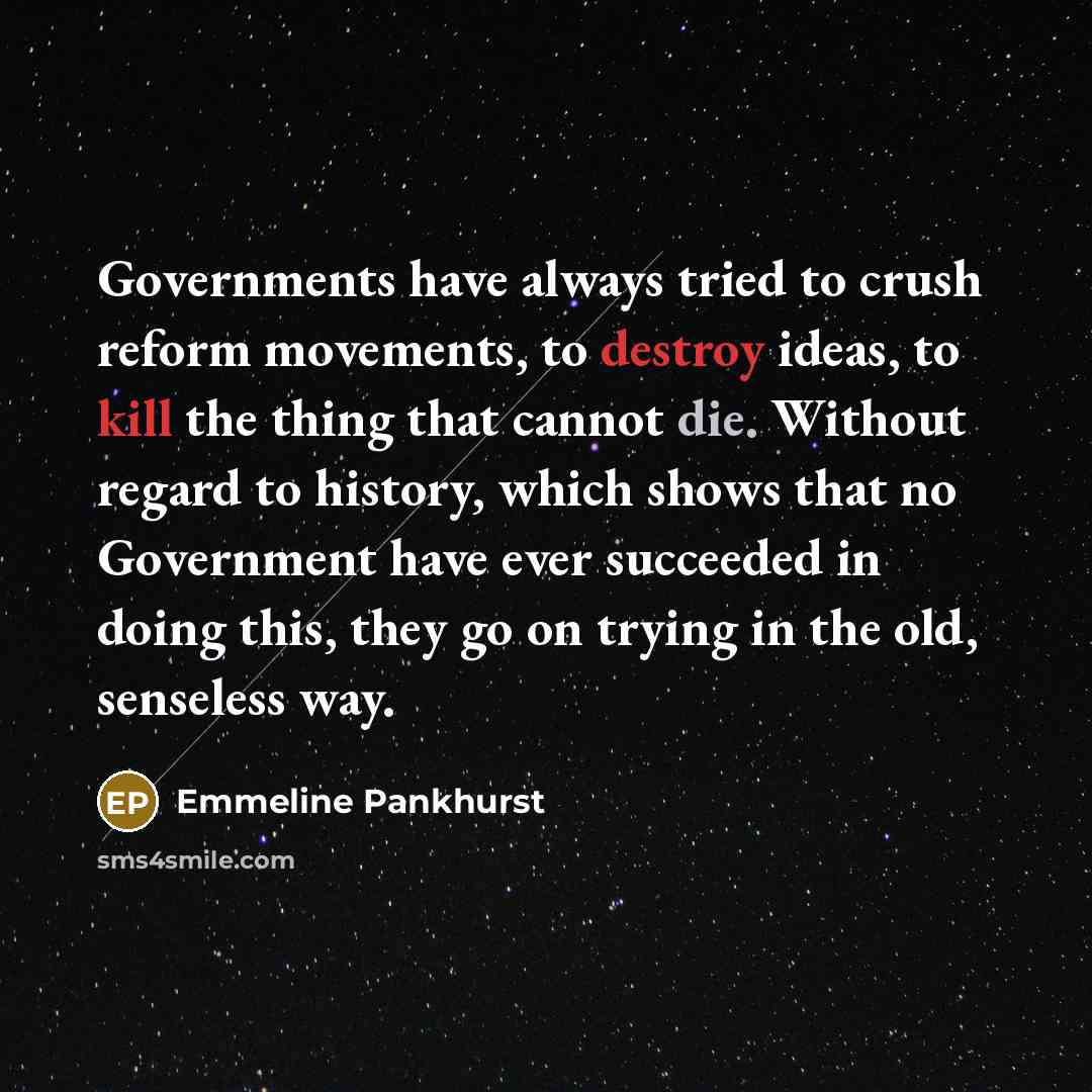 “Governments have always tried to crush reform movements, to destroy ideas, to kill the thing that cannot die. Without regard to history, which shows that no Government have ever succeeded in doing this, they go on trying in the old, senseless way.” quote by Emmeline Pankhurst