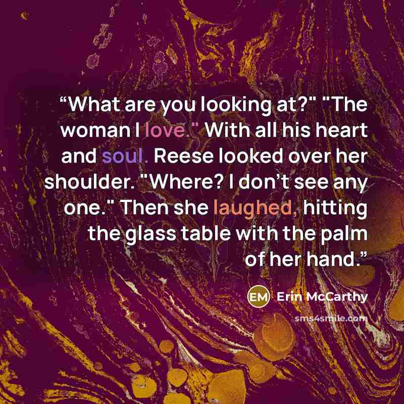 “What are you looking at?" "The woman I love." With all his heart and soul. Reese looked over her shoulder. "Where? I don't see any one." Then she laughed, hitting the glass table with the palm of her hand.” quote by Erin McCarthy