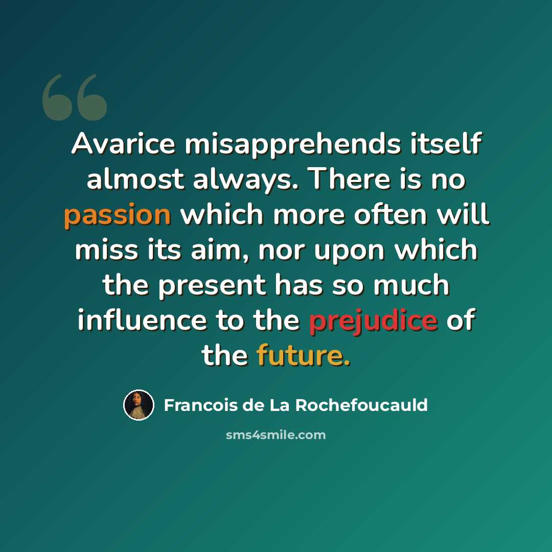 “Avarice misapprehends itself almost always. There is no passion which more often will miss its aim, nor upon which the present has so much influence to the prejudice of the future.” quote by Francois de La Rochefoucauld