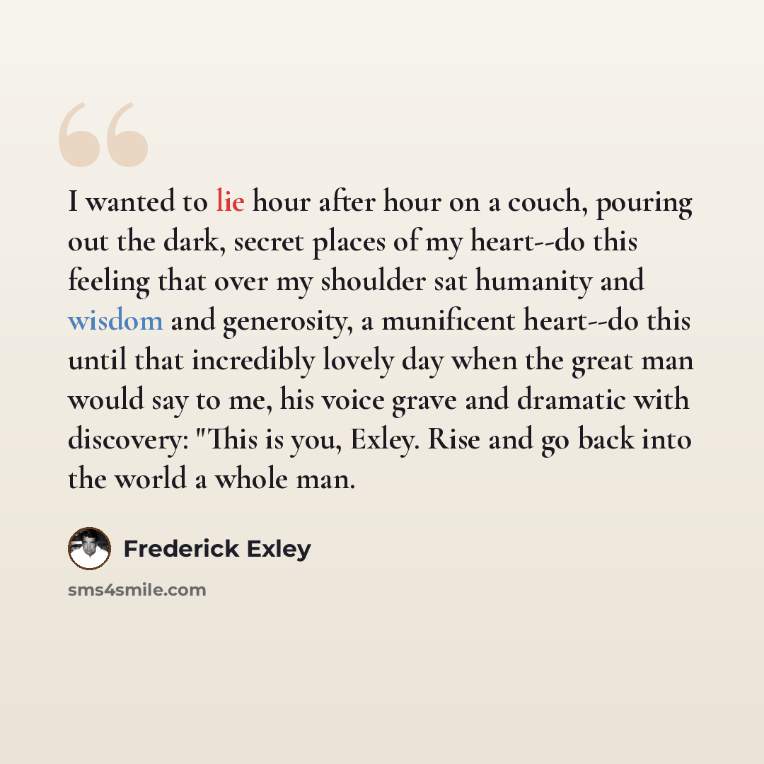 “I wanted to lie hour after hour on a couch, pouring out the dark, secret places of my heart--do this feeling that over my shoulder sat humanity and wisdom and generosity, a munificent heart--do this until that incredibly lovely day when the great man would say to me, his voice grave and dramatic…” quote by Frederick Exley