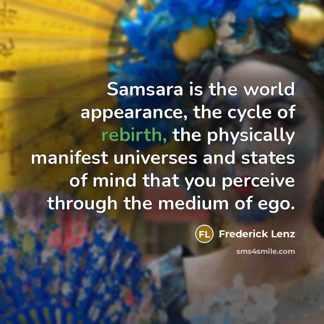 “Samsara is the world appearance, the cycle of rebirth, the physically manifest universes and states of mind that you perceive through the medium of ego.” quote by Frederick Lenz