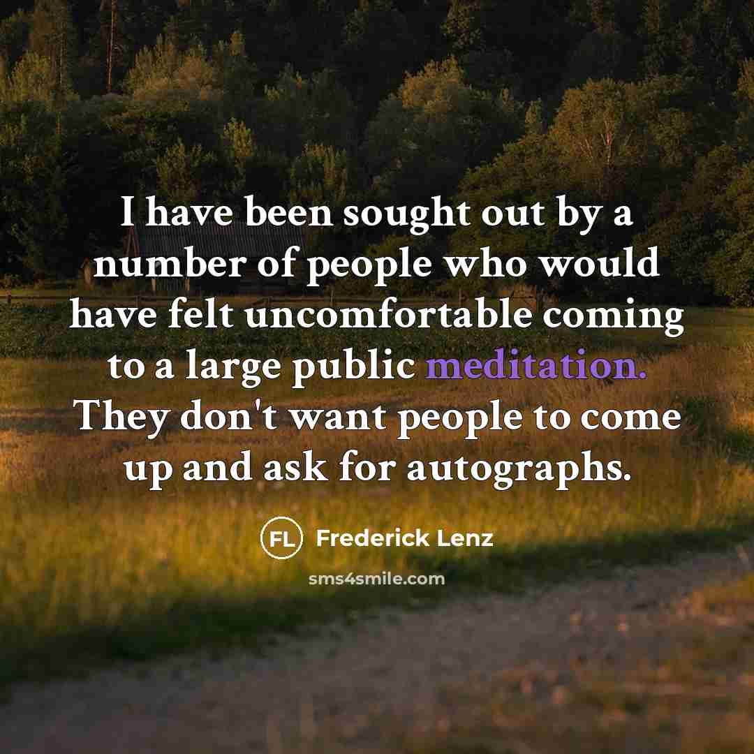 “I have been sought out by a number of people who would have felt uncomfortable coming to a large public meditation. They don't want people to come up and ask for autographs.” quote by Frederick Lenz