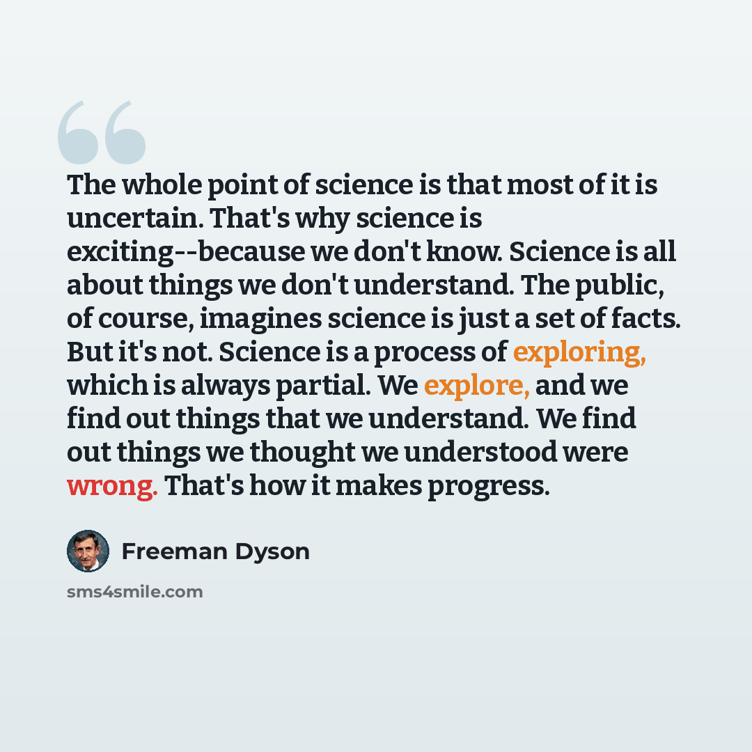 “The whole point of science is that most of it is uncertain. That's why science is exciting--because we don't know. Science is all about things we don't understand. The public, of course, imagines science is just a set of facts. But it's not. Science is a process of exploring, which is always…” quote by Freeman Dyson