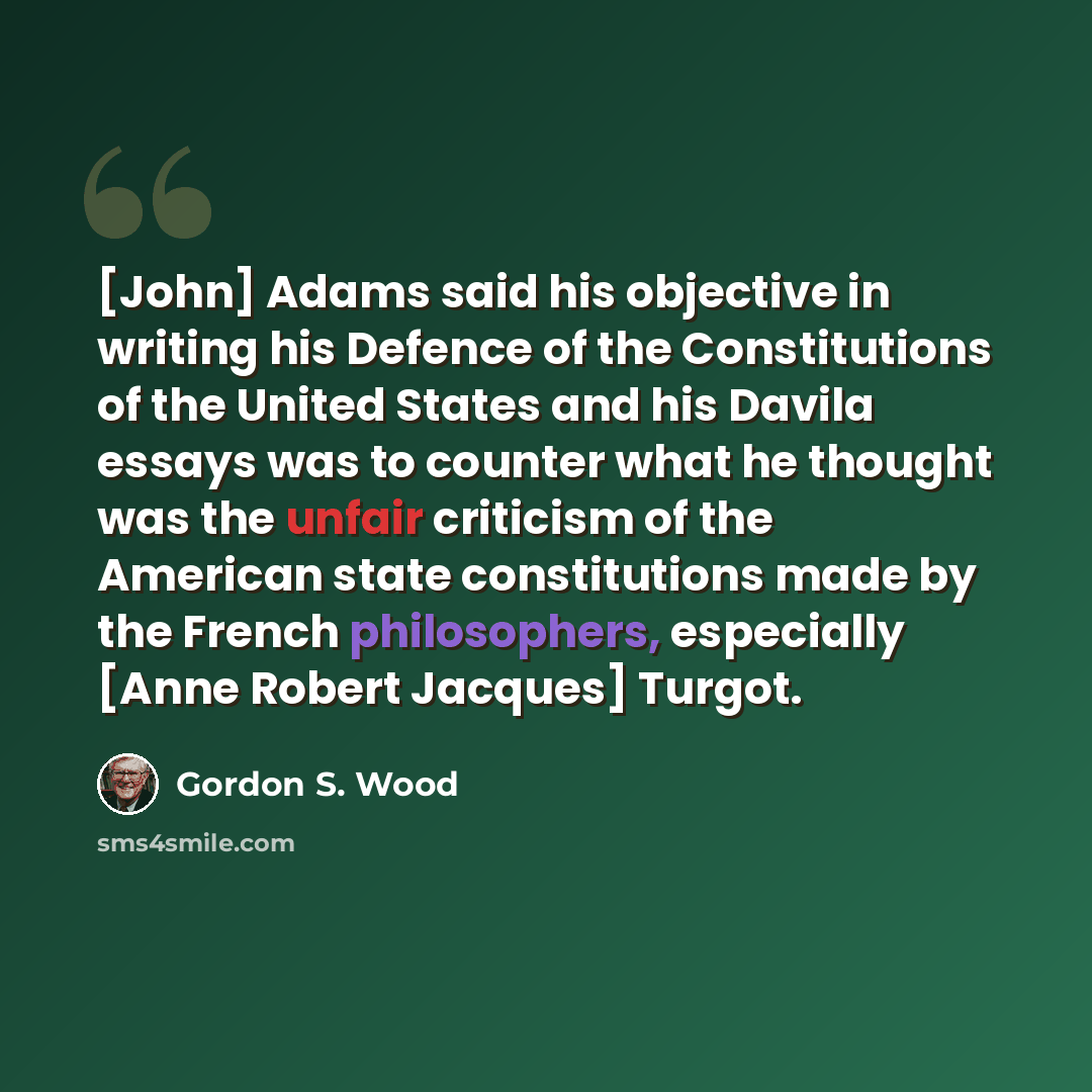 “[John] Adams said his objective in writing his Defence of the Constitutions of the United States and his Davila essays was to counter what he thought was the unfair criticism of the American state constitutions made by the French philosophers, especially [Anne Robert Jacques] Turgot.” quote by Gordon S. Wood
