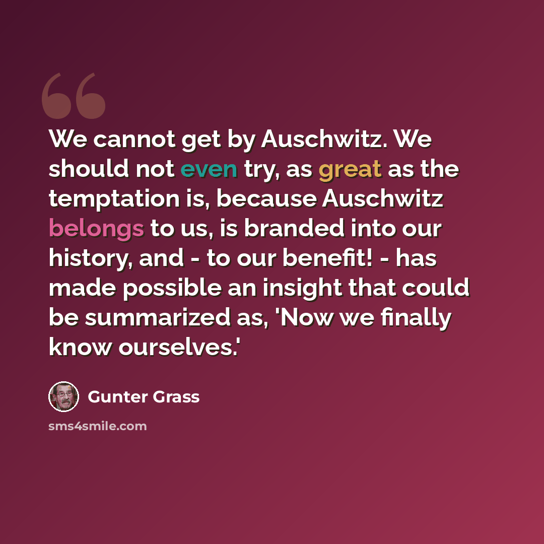 “We cannot get by Auschwitz. We should not even try, as great as the temptation is, because Auschwitz belongs to us, is branded into our history, and - to our benefit! - has made possible an insight that could be summarized as, 'Now we finally know ourselves.'” quote by Gunter Grass