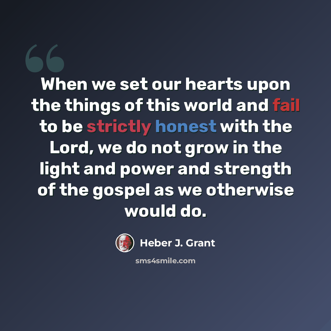 “When we set our hearts upon the things of this world and fail to be strictly honest with the Lord, we do not grow in the light and power and strength of the gospel as we otherwise would do.” quote by Heber J. Grant