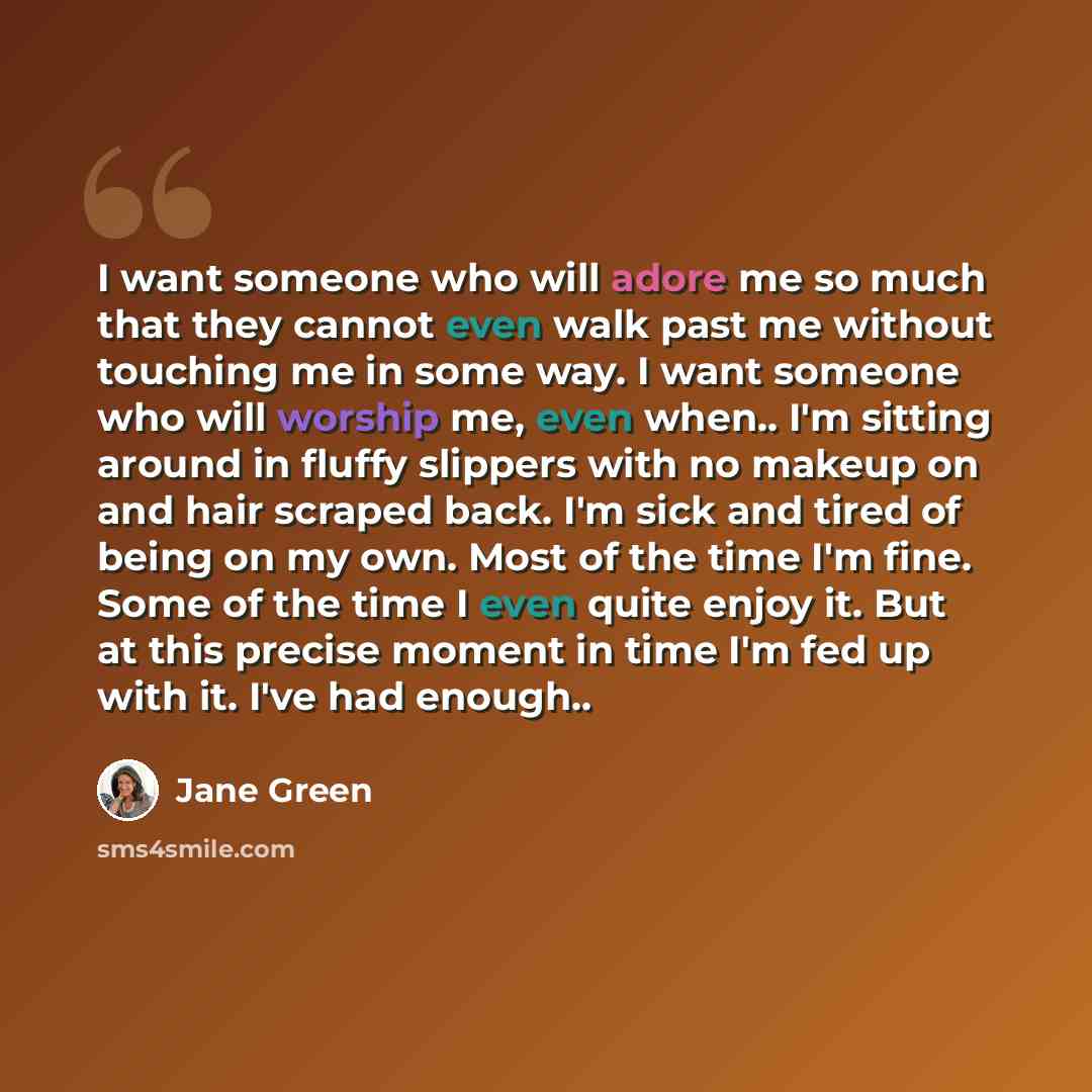 “I want someone who will adore me so much that they cannot even walk past me without touching me in some way. I want someone who will worship me, even when.. I'm sitting around in fluffy slippers with no makeup on and hair scraped back. I'm sick and tired of being on my own. Most of the time I'm…” quote by Jane Green