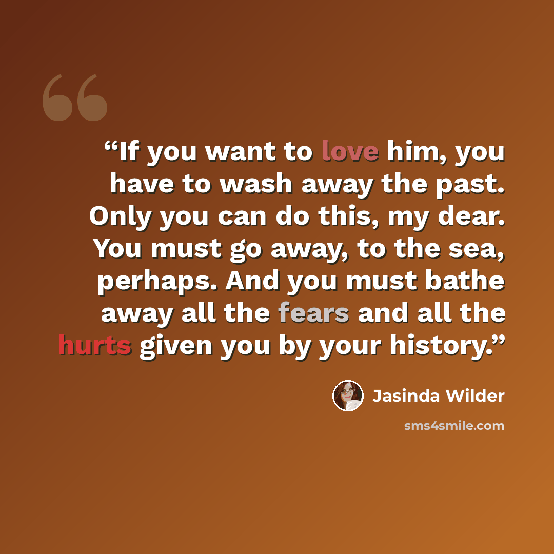 “If you want to love him, you have to wash away the past. Only you can do this, my dear. You must go away, to the sea, perhaps. And you must bathe away all the fears and all the hurts given you by your history.” quote by Jasinda Wilder
