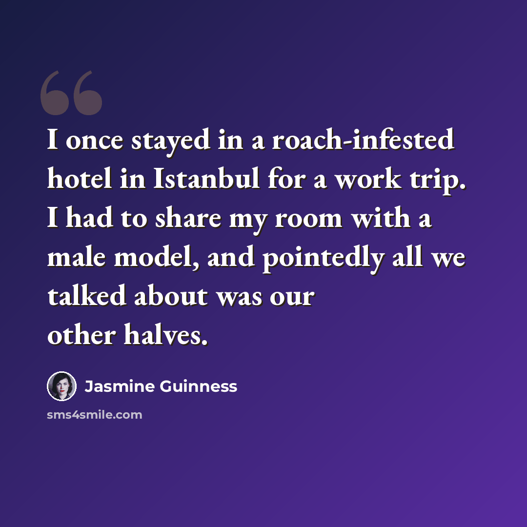 “I once stayed in a roach-infested hotel in Istanbul for a work trip. I had to share my room with a male model, and pointedly all we talked about was our other halves.” quote by Jasmine Guinness