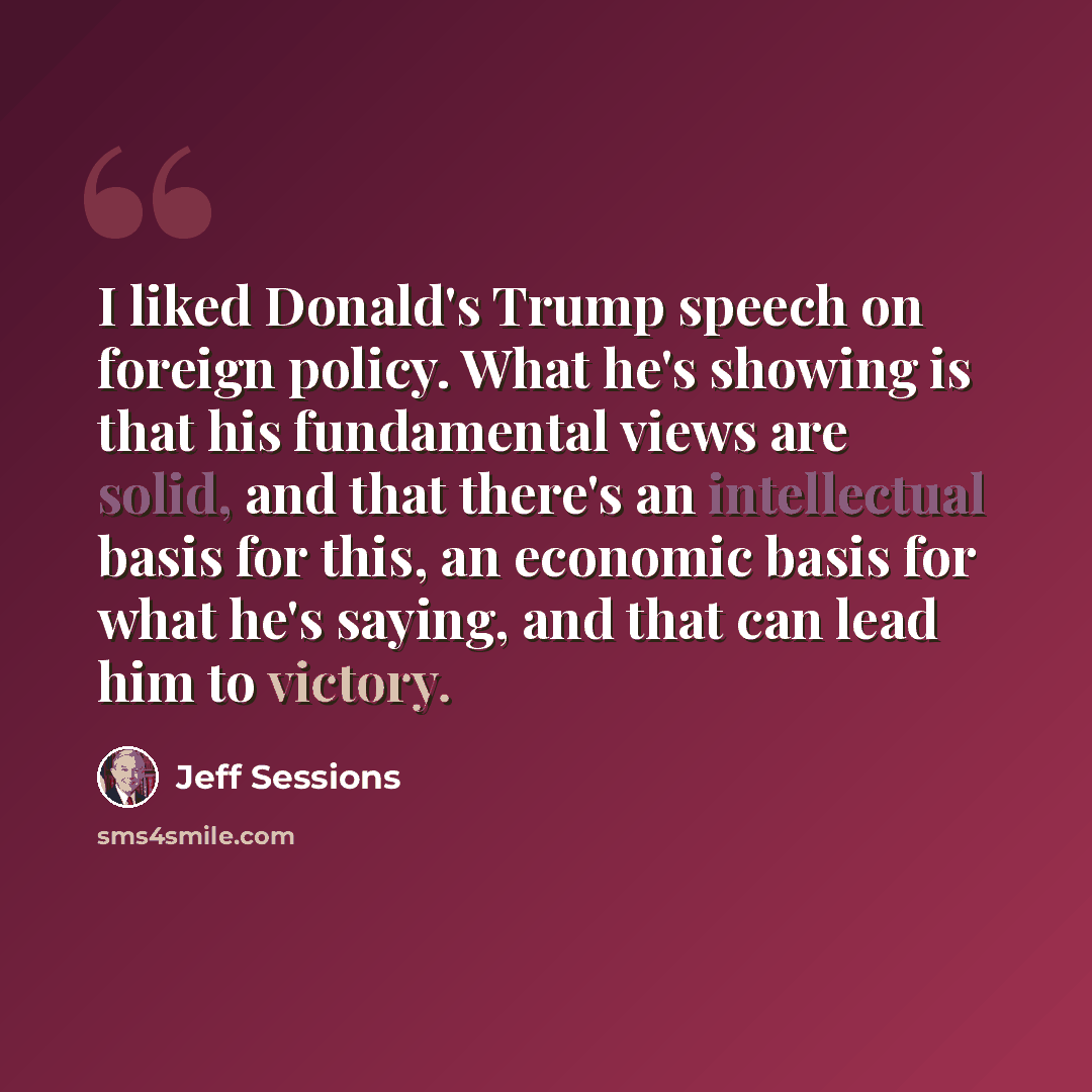 “I liked Donald's Trump speech on foreign policy. What he's showing is that his fundamental views are solid, and that there's an intellectual basis for this, an economic basis for what he's saying, and that can lead him to victory.” quote by Jeff Sessions