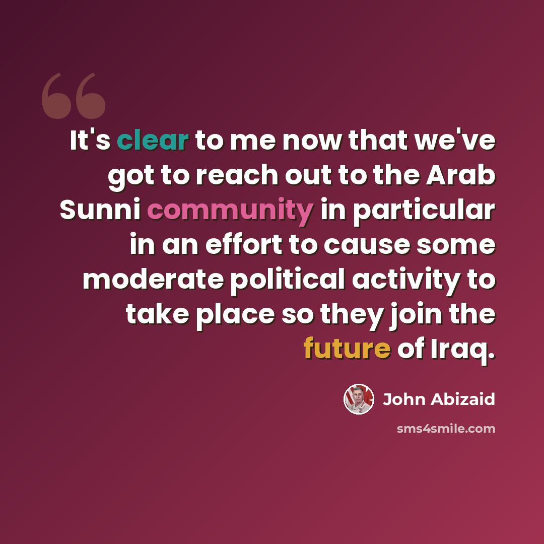 “It's clear to me now that we've got to reach out to the Arab Sunni community in particular in an effort to cause some moderate political activity to take place so they join the future of Iraq.” quote by John Abizaid