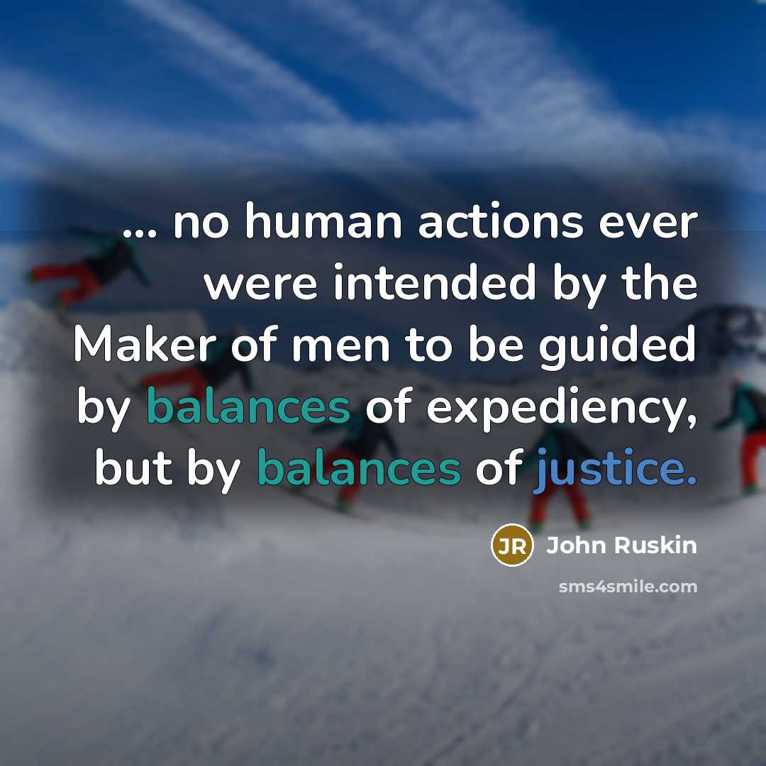 “... no human actions ever were intended by the Maker of men to be guided by balances of expediency, but by balances of justice.” quote by John Ruskin
